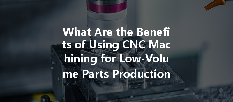 What Are The Benefits Of Using Cnc Machining For Low-volume Parts Production?