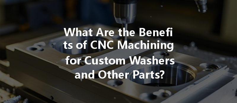 What Are The Benefits Of Cnc Machining For Custom Washers And Other Parts?