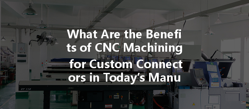 What Are The Benefits Of Cnc Machining For Custom Connectors In Today’s Manufacturing?