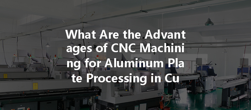 What Are The Advantages Of Cnc Machining For Aluminum Plate Processing In Custom Manufacturing?