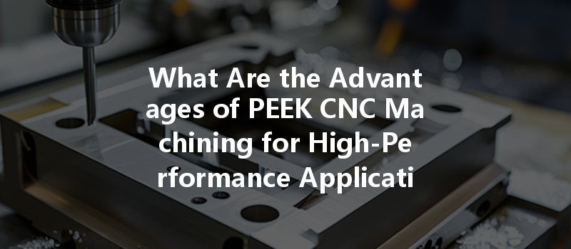 What Are The Advantages Of Peek Cnc Machining For High-performance Applications?