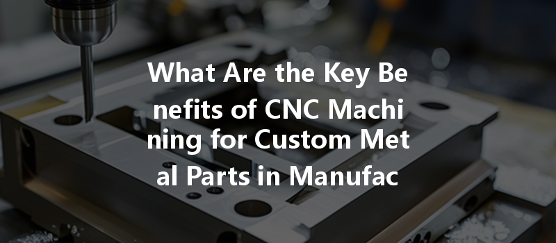 What Are The Key Benefits Of Cnc Machining For Custom Metal Parts In Manufacturing?