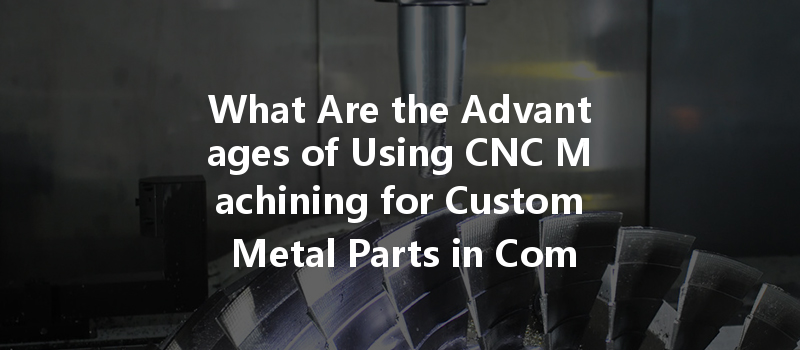 What Are The Advantages Of Using Cnc Machining For Custom Metal Parts In Complex Projects?