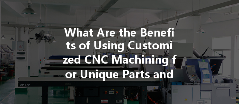 What Are The Benefits Of Using Customized Cnc Machining For Unique Parts And Prototypes?