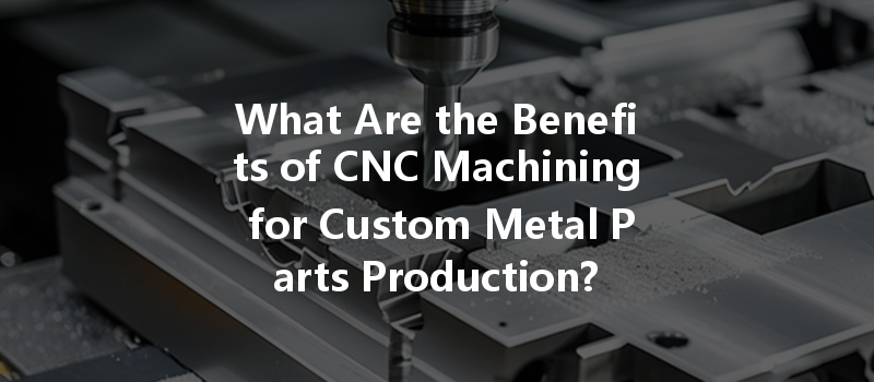 What Are The Benefits Of Cnc Machining For Custom Metal Parts Production?