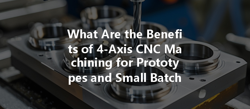 What Are The Benefits Of 4-axis Cnc Machining For Prototypes And Small Batches?