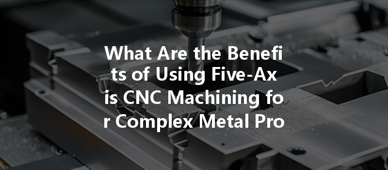 What Are The Benefits Of Using Five-axis Cnc Machining For Complex Metal Products?