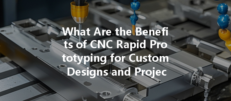 What Are The Benefits Of Cnc Rapid Prototyping For Custom Designs And Projects?