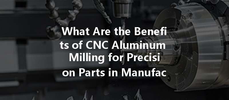 What Are The Benefits Of Cnc Aluminum Milling For Precision Parts In Manufacturing?