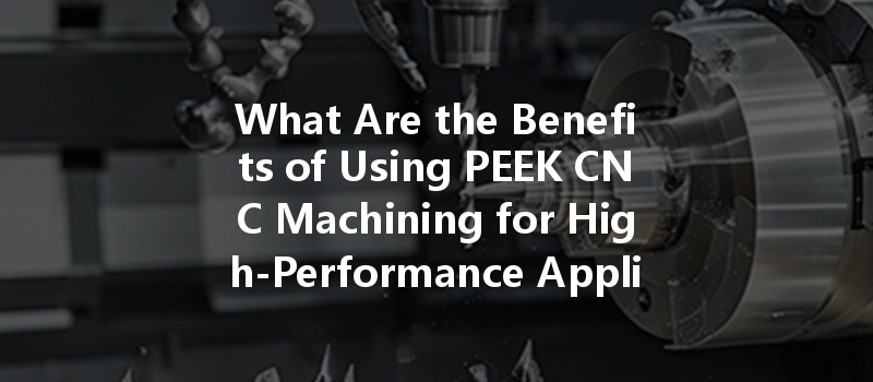 What Are The Benefits Of Using Peek Cnc Machining For High-performance Applications?