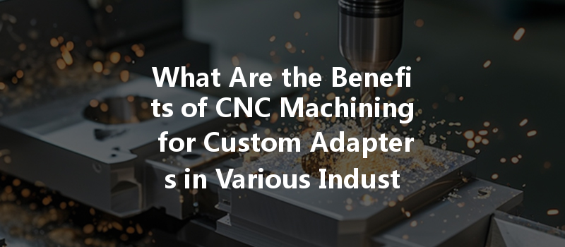 What Are The Benefits Of Cnc Machining For Custom Adapters In Various Industries?