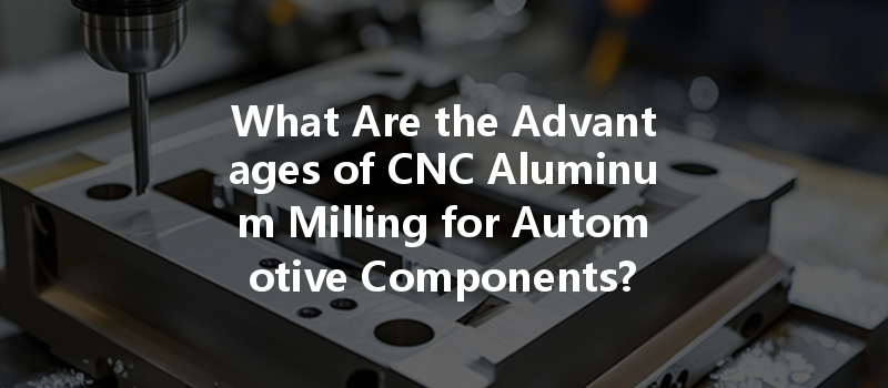 What Are The Advantages Of Cnc Aluminum Milling For Automotive Components?