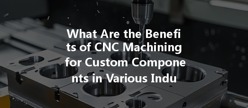 What Are The Benefits Of Cnc Machining For Custom Components In Various Industries?