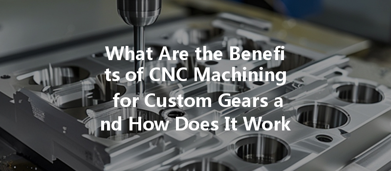 What Are The Benefits Of Cnc Machining For Custom Gears And How Does It Work?