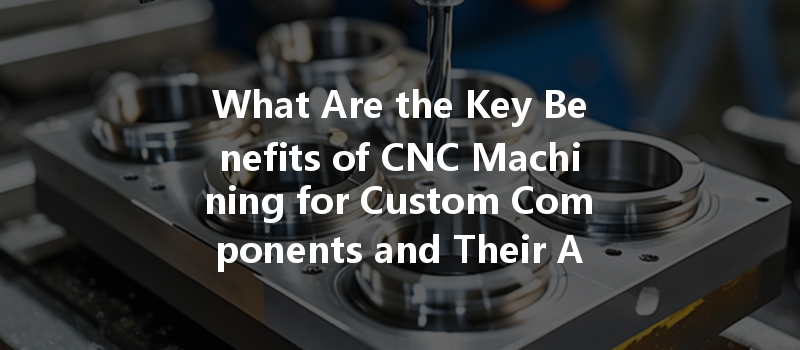 What Are The Key Benefits Of Cnc Machining For Custom Components And Their Applications?