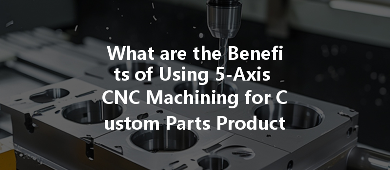 What Are The Benefits Of Using 5-axis Cnc Machining For Custom Parts Production?