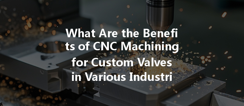 What Are The Benefits Of Cnc Machining For Custom Valves In Various Industries?