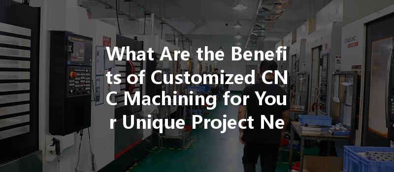 What Are The Benefits Of Customized Cnc Machining For Your Unique Project Needs?