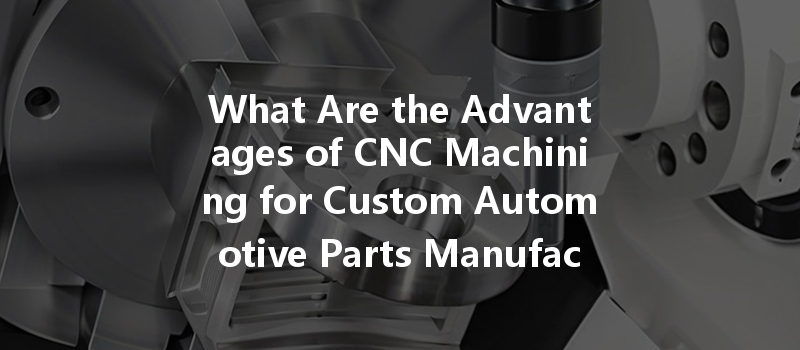 What Are The Advantages Of Cnc Machining For Custom Automotive Parts Manufacturing?