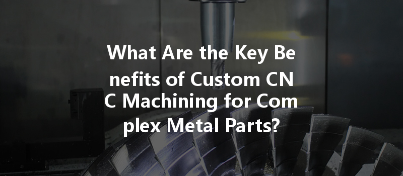 What Are The Key Benefits Of Custom Cnc Machining For Complex Metal Parts?