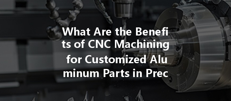 What Are The Benefits Of Cnc Machining For Customized Aluminum Parts In Precision Industries?