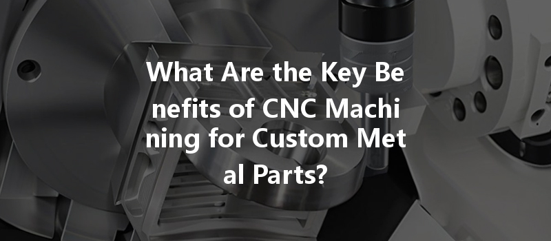 What Are The Key Benefits Of Cnc Machining For Custom Metal Parts?