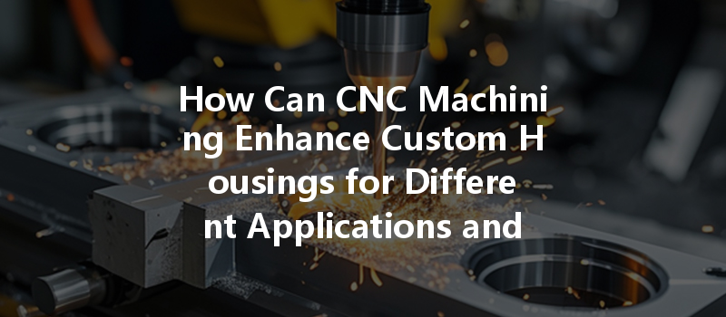 How Can Cnc Machining Enhance Custom Housings For Different Applications And Industries?