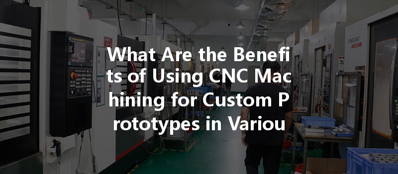 What Are The Benefits Of Using Cnc Machining For Custom Prototypes In Various Industries?