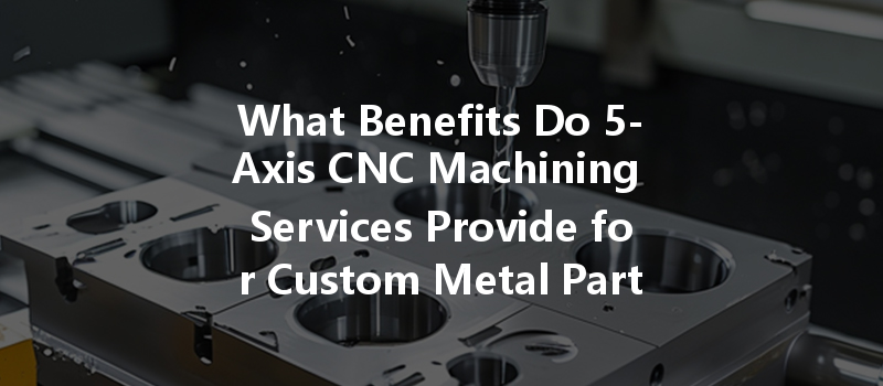 What Benefits Do 5-axis Cnc Machining Services Provide For Custom Metal Parts Manufacturing?