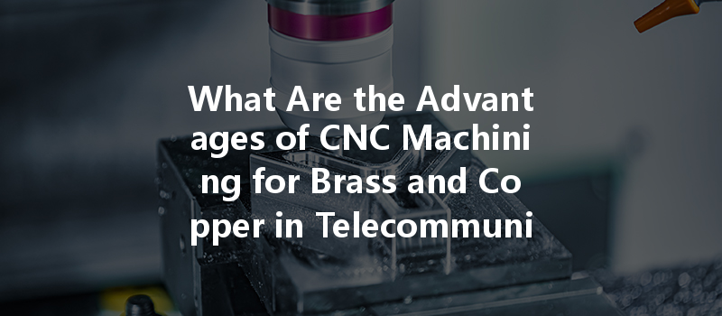 What Are The Advantages Of Cnc Machining For Brass And Copper In Telecommunications?