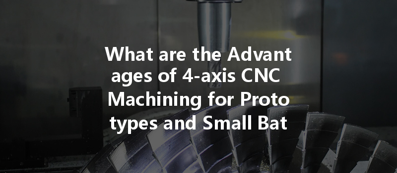 What Are The Advantages Of 4-axis Cnc Machining For Prototypes And Small Batches?