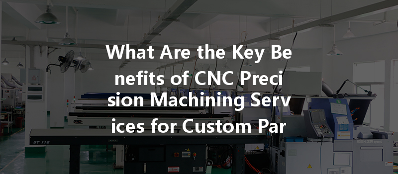 What Are The Key Benefits Of Cnc Precision Machining Services For Custom Parts?