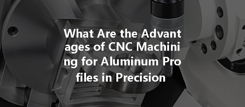 What Are The Advantages Of Cnc Machining For Aluminum Profiles In Precision Manufacturing?