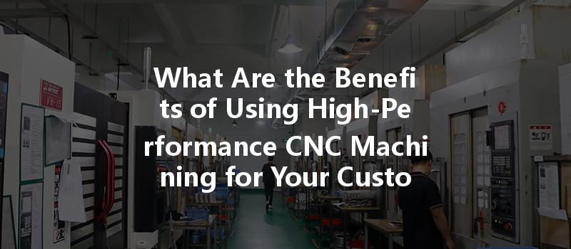 What Are The Benefits Of Using High-performance Cnc Machining For Your Custom Projects?