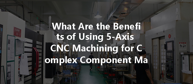 What Are The Benefits Of Using 5-axis Cnc Machining For Complex Component Manufacturing?