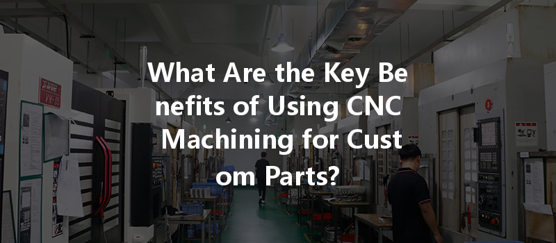 What Are The Key Benefits Of Using Cnc Machining For Custom Parts?