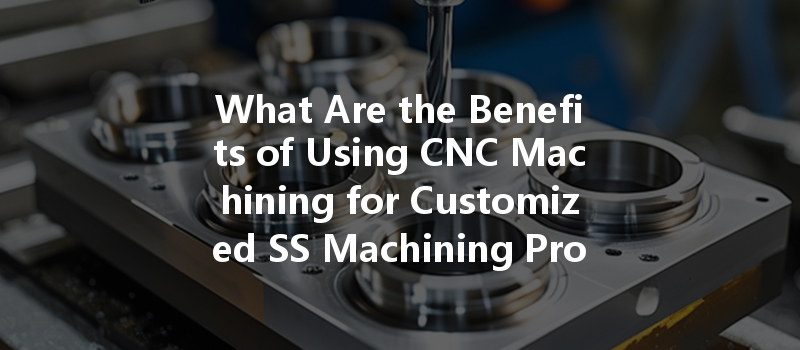 What Are The Benefits Of Using Cnc Machining For Customized Ss Machining Products?