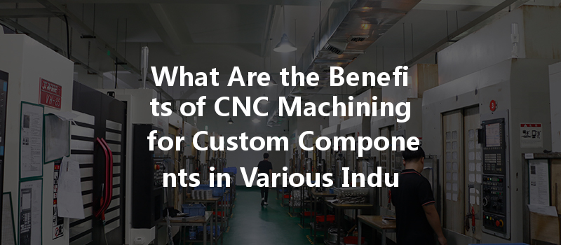 What Are the Benefits of CNC Machining for Custom Components in Various Industries?