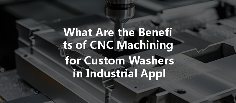 What Are the Benefits of CNC Machining for Custom Washers in Industrial Applications?