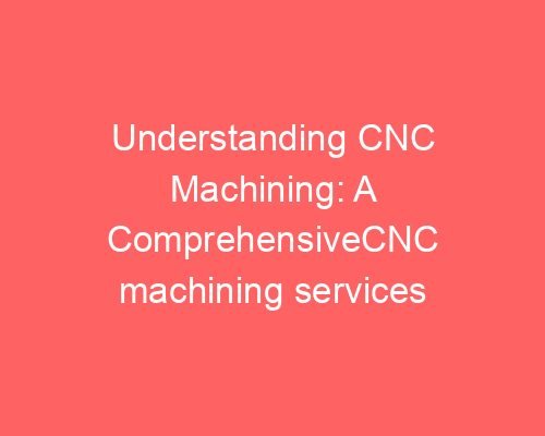 Understanding Cnc Machining: A Comprehensive Guide To Its Processes And Benefits